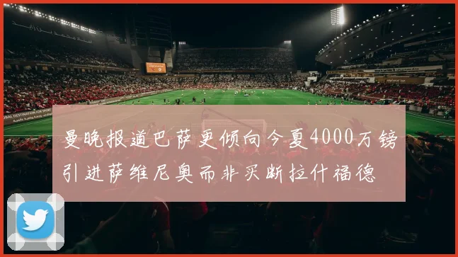 曼晚报道巴萨更倾向今夏4000万镑引进萨维尼奥而非买断拉什福德