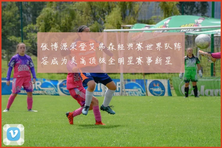 张博源荣登艾弗森经典赛世界队阵容成为美高顶级全明星赛事新星