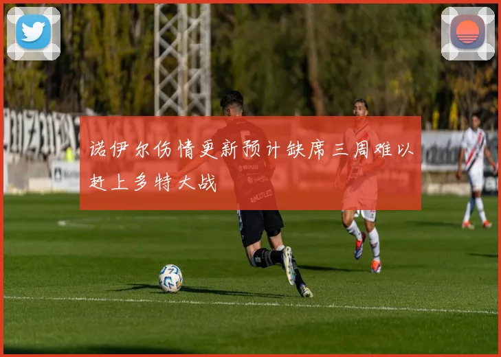 诺伊尔伤情更新预计缺席三周难以赶上多特大战