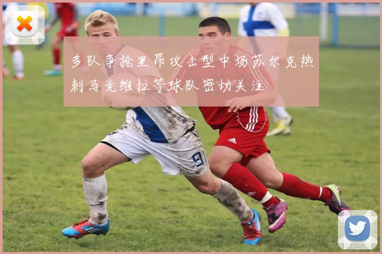 多队争抢里昂攻击型中场苏尔克热刺马竞维拉等球队密切关注