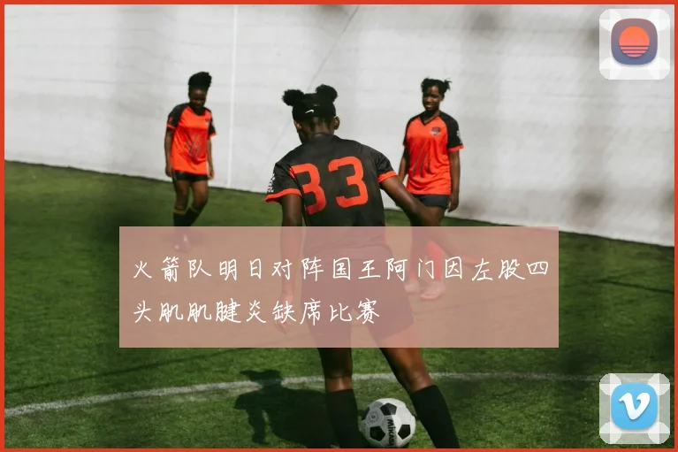 火箭队明日对阵国王阿门因左股四头肌肌腱炎缺席比赛