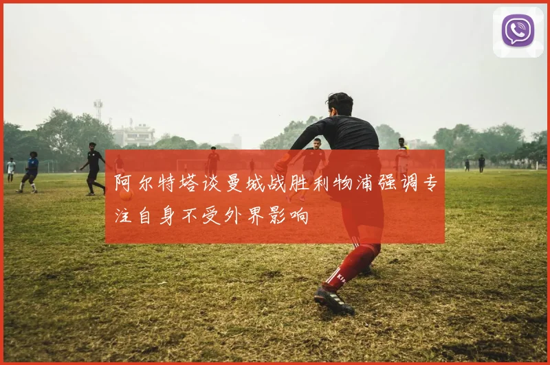 阿尔特塔谈曼城战胜利物浦强调专注自身不受外界影响