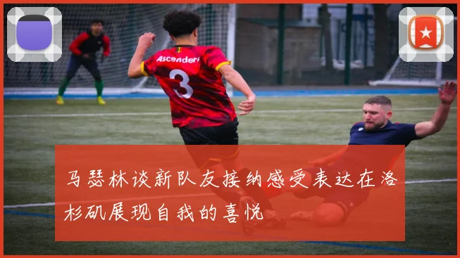 马瑟林谈新队友接纳感受表达在洛杉矶展现自我的喜悦
