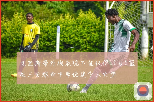 克里斯蒂外线表现不佳仅得11分5篮板三分球命中率低迷令人失望