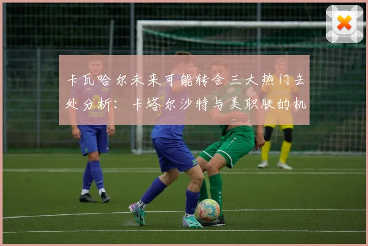 卡瓦哈尔未来可能转会三大热门去处分析：卡塔尔沙特与美职联的机会