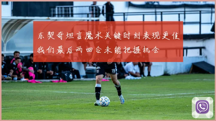 东契奇坦言魔术关键时刻表现更佳我们最后两回合未能把握机会