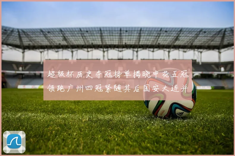 超级杯历史夺冠榜单揭晓申花五冠领跑广州四冠紧随其后国安大连并列第三