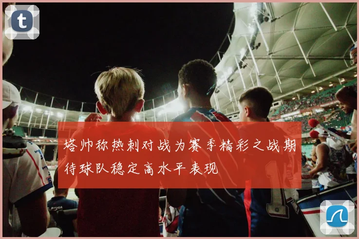 塔帅称热刺对战为赛季精彩之战期待球队稳定高水平表现