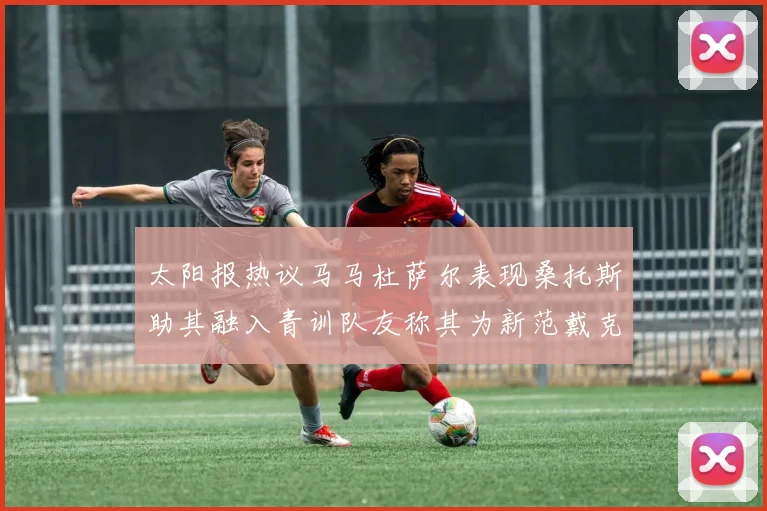 太阳报热议马马杜萨尔表现桑托斯助其融入青训队友称其为新范戴克