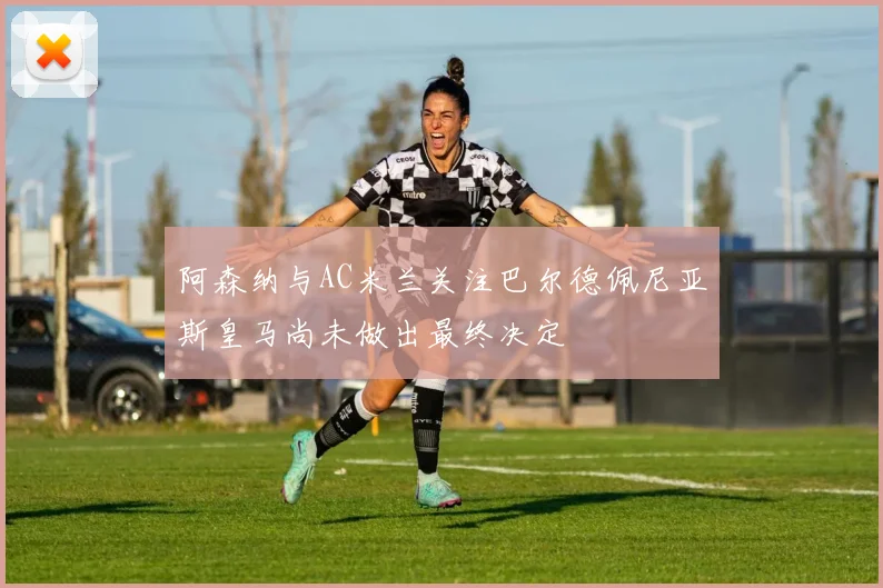 阿森纳与AC米兰关注巴尔德佩尼亚斯皇马尚未做出最终决定