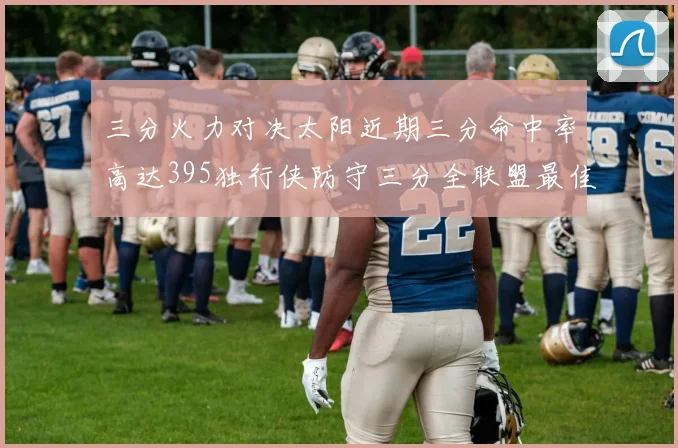 三分火力对决太阳近期三分命中率高达395独行侠防守三分全联盟最佳