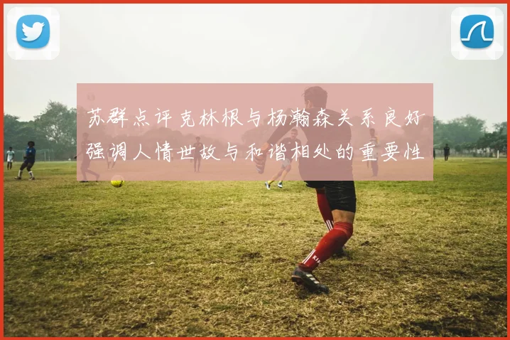 苏群点评克林根与杨瀚森关系良好强调人情世故与和谐相处的重要性