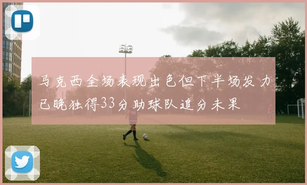 马克西全场表现出色但下半场发力已晚独得33分助球队追分未果
