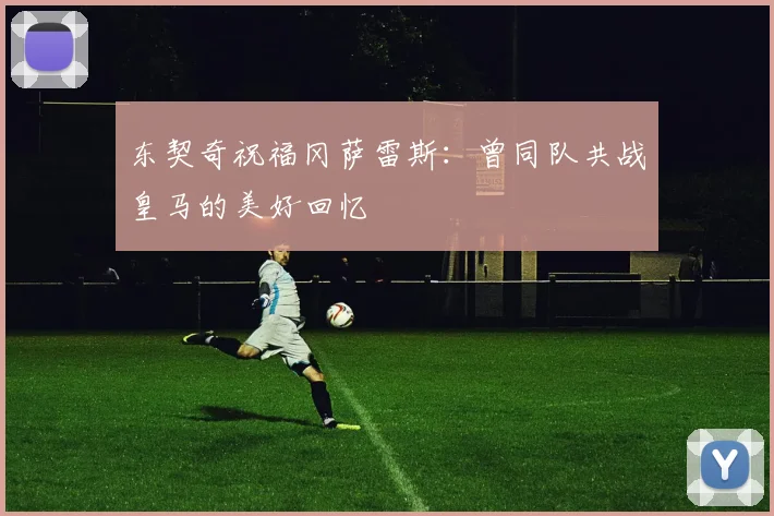 东契奇祝福冈萨雷斯：曾同队共战皇马的美好回忆