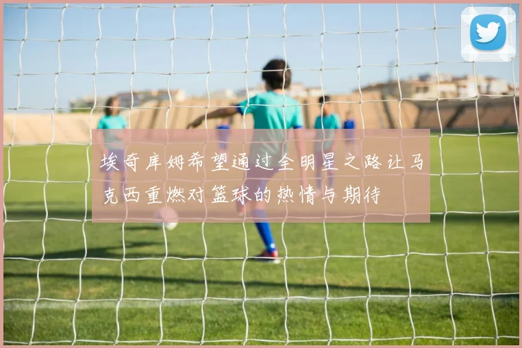 埃奇库姆希望通过全明星之路让马克西重燃对篮球的热情与期待