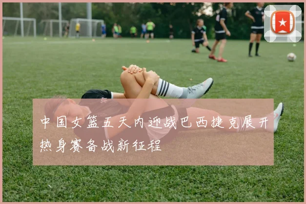 中国女篮五天内迎战巴西捷克展开热身赛备战新征程