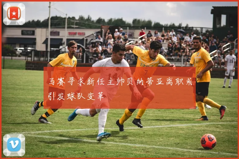 马赛寻求新任主帅贝纳蒂亚离职或引发球队变革