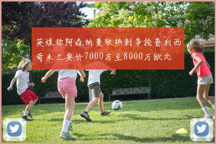 英媒称阿森纳曼联热刺争抢普利西奇米兰要价7000万至8000万欧元