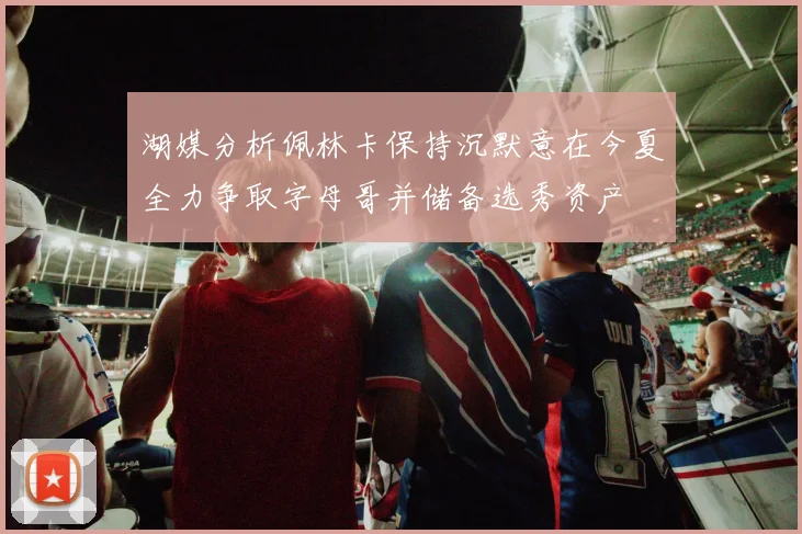 湖媒分析佩林卡保持沉默意在今夏全力争取字母哥并储备选秀资产