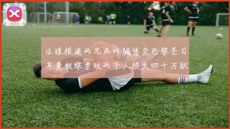 法媒报道两兄弟诈骗售卖巴黎圣日耳曼假球票致两千人损失四十万欧元