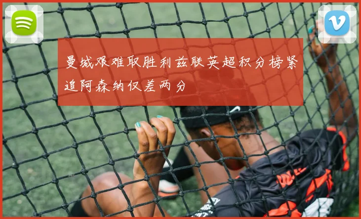 曼城艰难取胜利兹联英超积分榜紧追阿森纳仅差两分