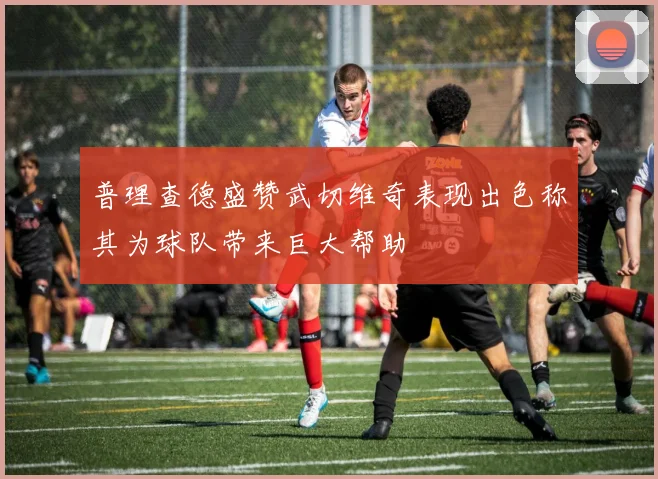 普理查德盛赞武切维奇表现出色称其为球队带来巨大帮助