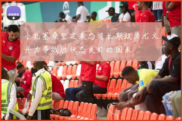 小孔塞桑坚定表态将长期效力尤文并力争战胜状态良好的国米