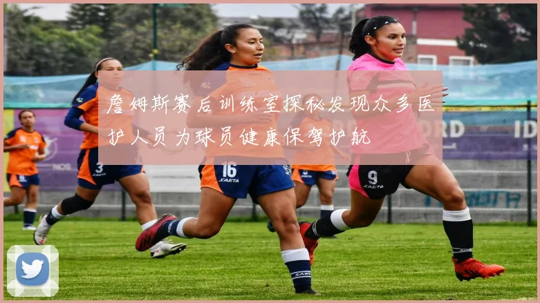 詹姆斯赛后训练室探秘发现众多医护人员为球员健康保驾护航