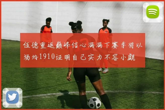 伍德重返巅峰信心满满下赛季将以场均1910证明自己实力不容小觑