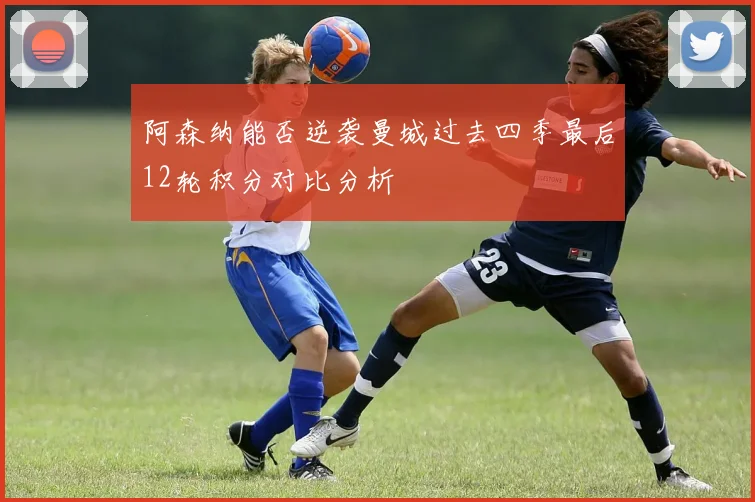 阿森纳能否逆袭曼城过去四季最后12轮积分对比分析