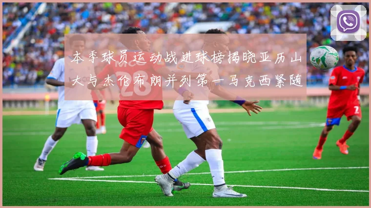 本季球员运动战进球榜揭晓亚历山大与杰伦布朗并列第一马克西紧随其后