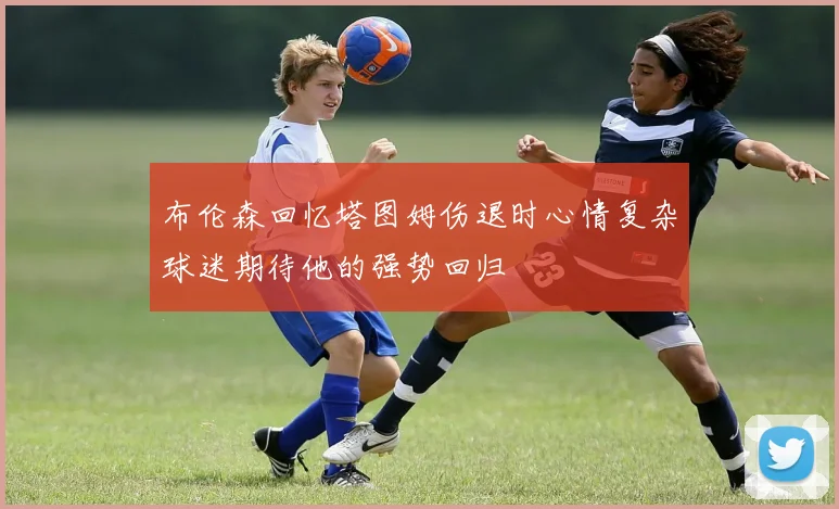 布伦森回忆塔图姆伤退时心情复杂球迷期待他的强势回归